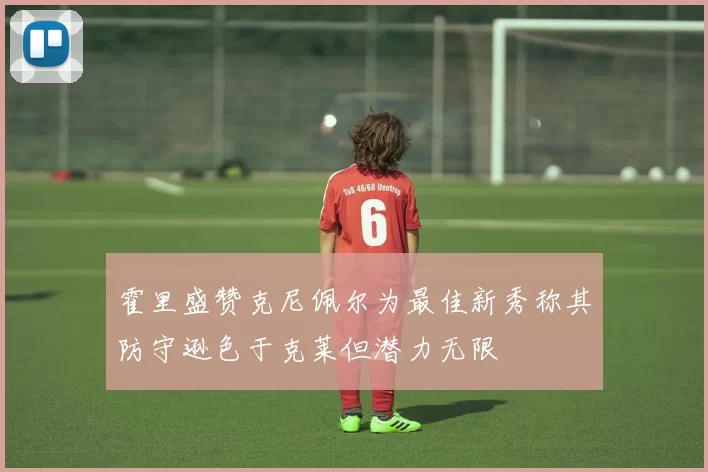 霍里盛赞克尼佩尔为最佳新秀称其防守逊色于克莱但潜力无限