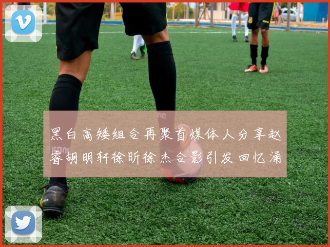 黑白高矮组合再聚首媒体人分享赵睿胡明轩徐昕徐杰合影引发回忆涌现