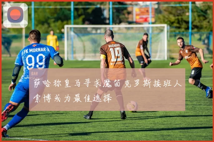 萨哈称皇马寻求魔笛克罗斯接班人索博或为最佳选择