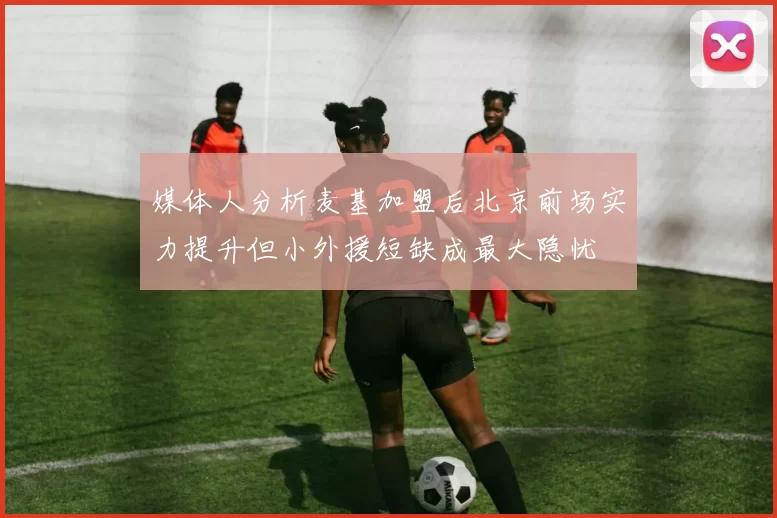 媒体人分析麦基加盟后北京前场实力提升但小外援短缺成最大隐忧