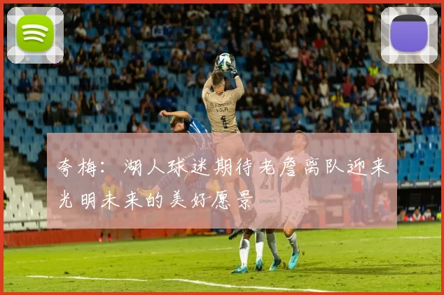 夸梅：湖人球迷期待老詹离队迎来光明未来的美好愿景