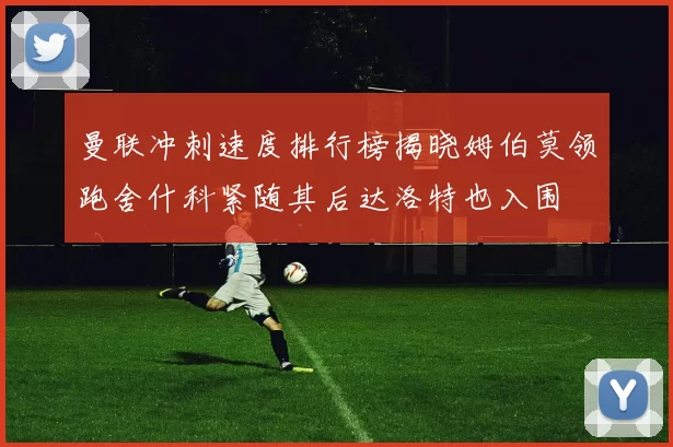 曼联冲刺速度排行榜揭晓姆伯莫领跑舍什科紧随其后达洛特也入围