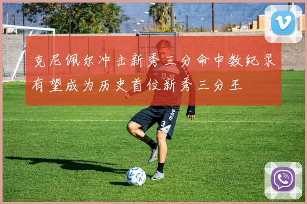 克尼佩尔冲击新秀三分命中数纪录有望成为历史首位新秀三分王