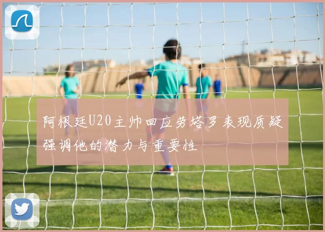 阿根廷U20主帅回应劳塔罗表现质疑强调他的潜力与重要性