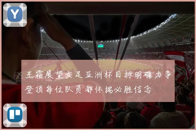 王霜展望女足亚洲杯目标明确力争登顶每位队员都怀揣必胜信念