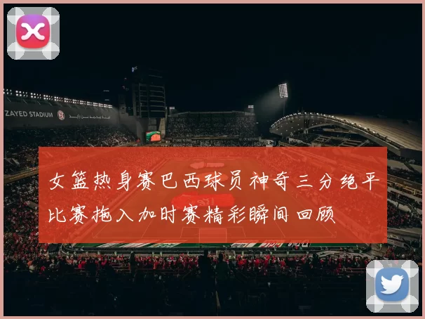 女篮热身赛巴西球员神奇三分绝平比赛拖入加时赛精彩瞬间回顾
