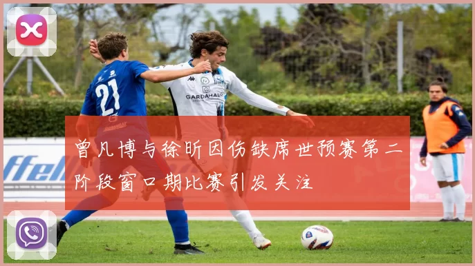 曾凡博与徐昕因伤缺席世预赛第二阶段窗口期比赛引发关注