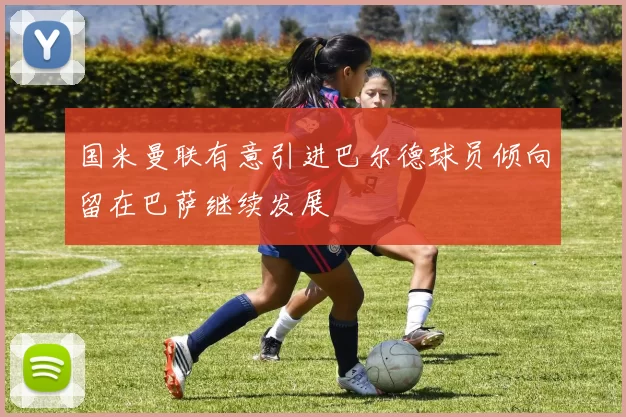 国米曼联有意引进巴尔德球员倾向留在巴萨继续发展