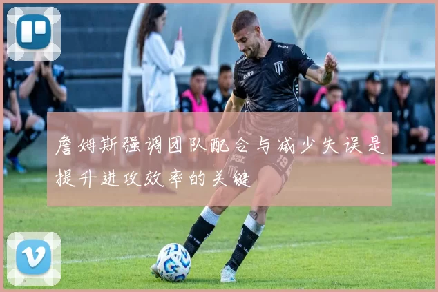 詹姆斯强调团队配合与减少失误是提升进攻效率的关键