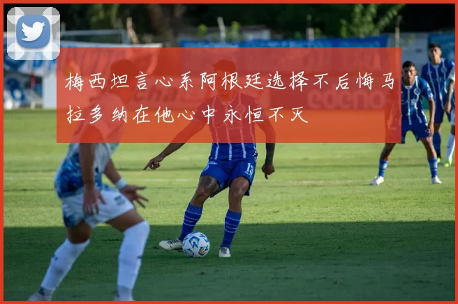 梅西坦言心系阿根廷选择不后悔马拉多纳在他心中永恒不灭