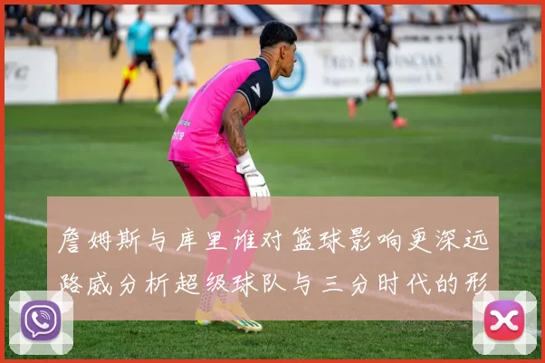 詹姆斯与库里谁对篮球影响更深远路威分析超级球队与三分时代的形成