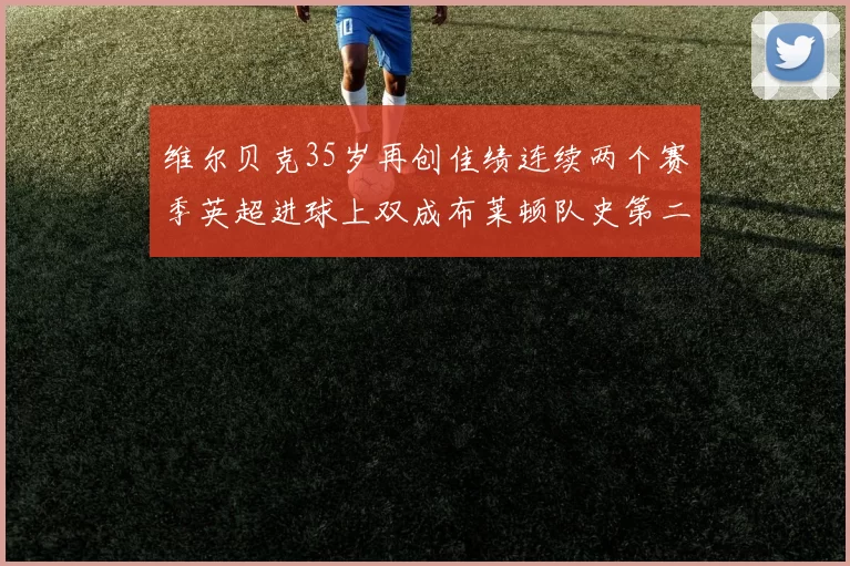 维尔贝克35岁再创佳绩连续两个赛季英超进球上双成布莱顿队史第二人