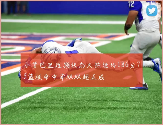 小贾巴里近期状态火热场均186分75篮板命中率双双超五成