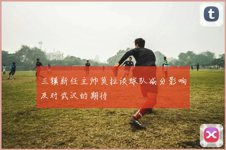 三镇新任主帅莫拉谈球队减分影响及对武汉的期待