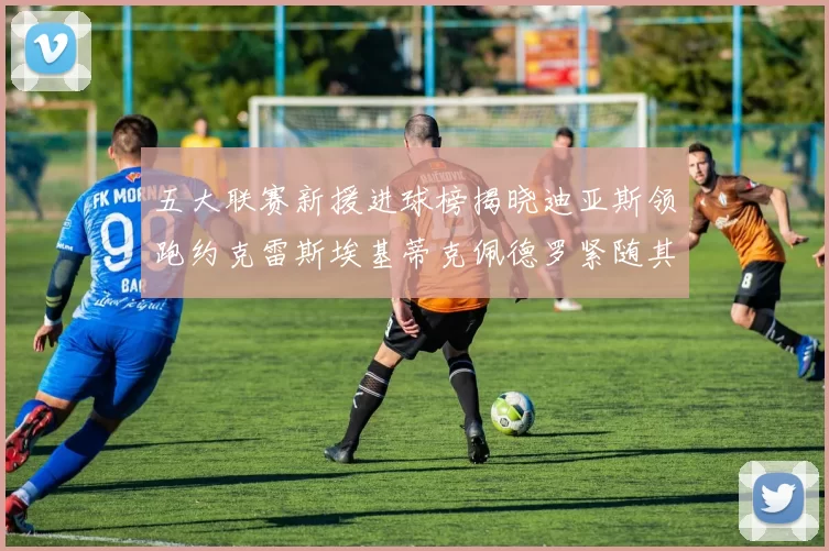 五大联赛新援进球榜揭晓迪亚斯领跑约克雷斯埃基蒂克佩德罗紧随其后