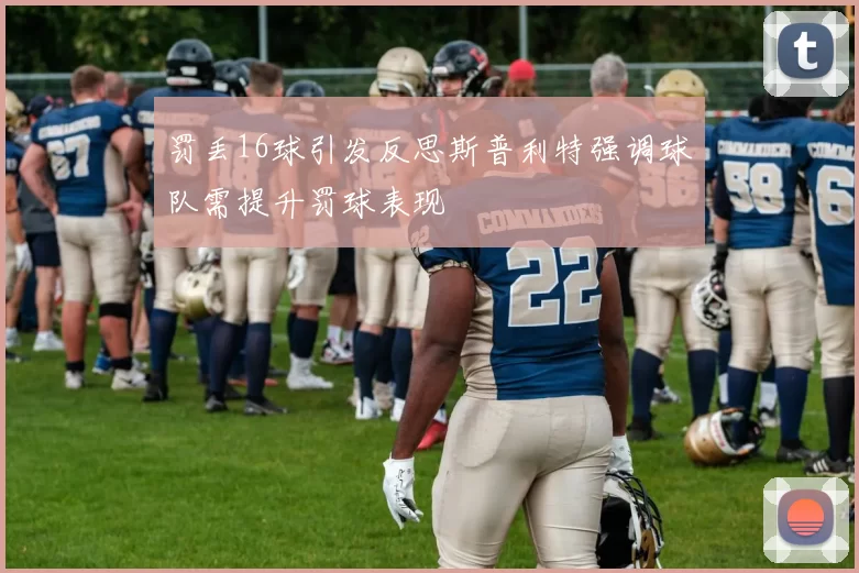 罚丢16球引发反思斯普利特强调球队需提升罚球表现
