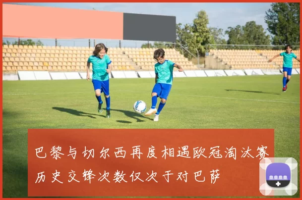 巴黎与切尔西再度相遇欧冠淘汰赛历史交锋次数仅次于对巴萨