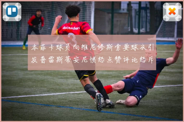 本菲卡球员向维尼修斯索要球衣引发普雷斯蒂安尼愤怒点赞评论怒斥队友