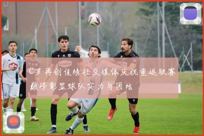 C罗再创佳绩社交媒体庆祝重返联赛巅峰彰显球队实力与团结