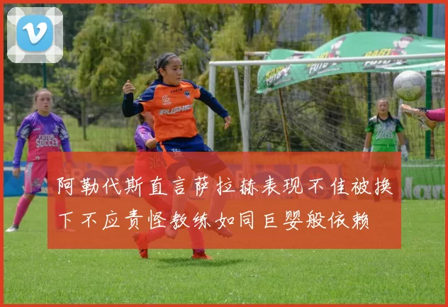 阿勒代斯直言萨拉赫表现不佳被换下不应责怪教练如同巨婴般依赖