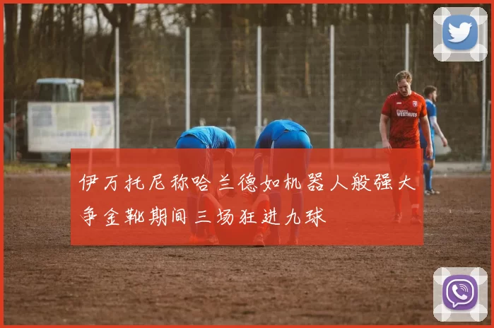伊万托尼称哈兰德如机器人般强大争金靴期间三场狂进九球
