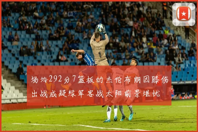 场均292分7篮板的杰伦布朗因膝伤出战成疑绿军客战太阳前景堪忧