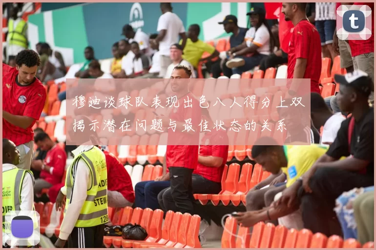 穆迪谈球队表现出色八人得分上双揭示潜在问题与最佳状态的关系