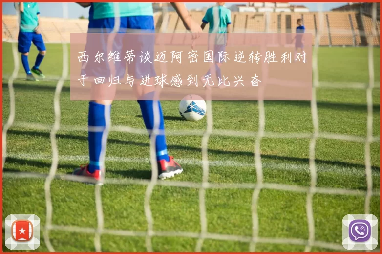 西尔维蒂谈迈阿密国际逆转胜利对于回归与进球感到无比兴奋